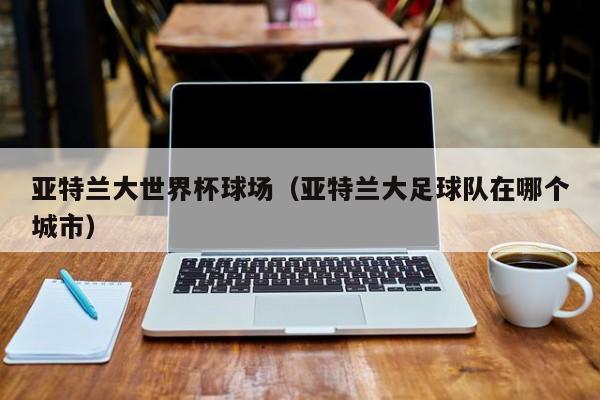 亚特兰大世界杯球场（亚特兰大足球队在哪个城市）