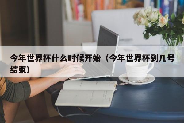 今年世界杯什么时候开始(今年世界杯到几号结束)