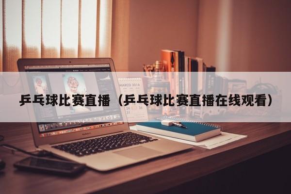 乒乓球比赛直播(乒乓球比赛直播在线观看)