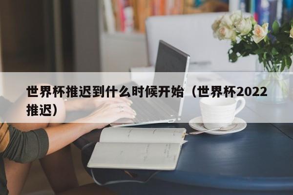 世界杯推迟到什么时候开始（世界杯2022推迟）